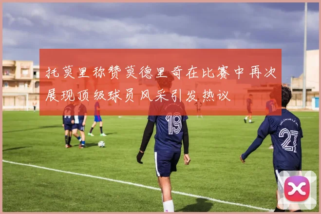 托莫里称赞莫德里奇在比赛中再次展现顶级球员风采引发热议