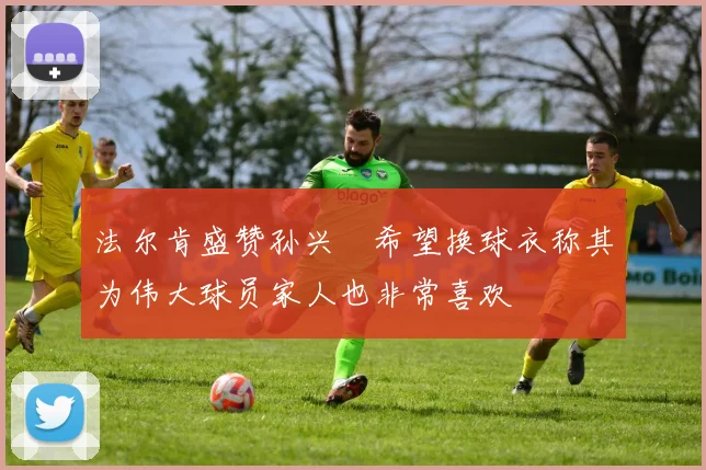 法尔肯盛赞孙兴慜希望换球衣称其为伟大球员家人也非常喜欢