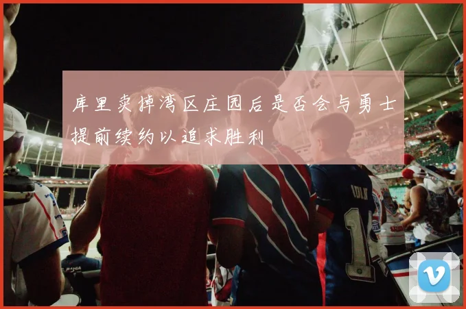 库里卖掉湾区庄园后是否会与勇士提前续约以追求胜利