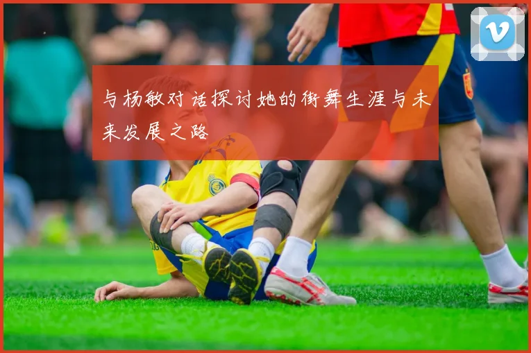 与杨敏对话探讨她的街舞生涯与未来发展之路