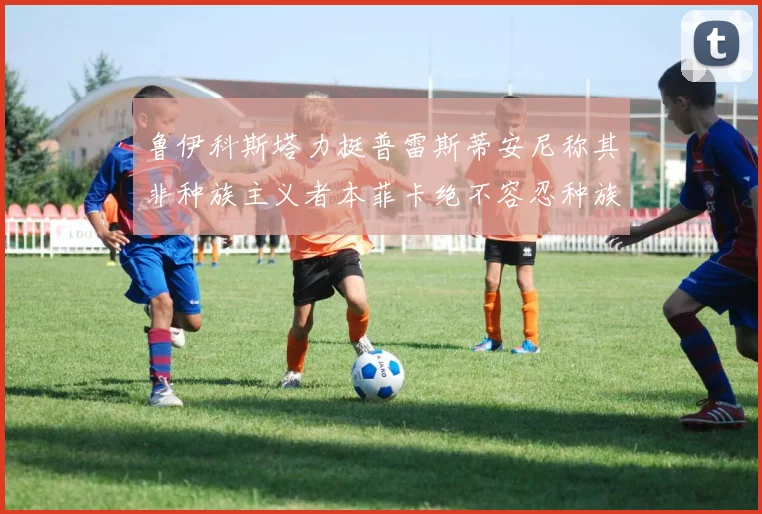 鲁伊科斯塔力挺普雷斯蒂安尼称其非种族主义者本菲卡绝不容忍种族歧视