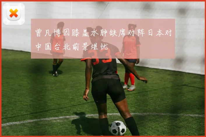 曾凡博因膝盖水肿缺席对阵日本对中国台北前景堪忧