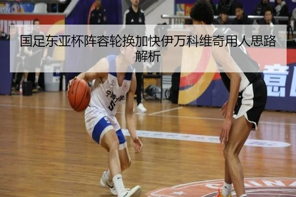 国足东亚杯阵容轮换加快伊万科维奇用人思路解析