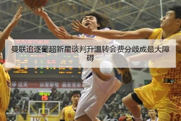 曼联追逐葡超新星谈判升温转会费分歧成最大障碍