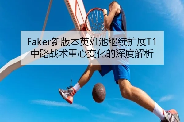 Faker新版本英雄池继续扩展T1中路战术重心变化的深度解析