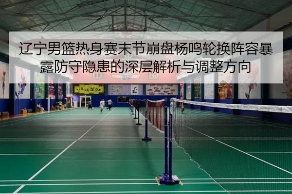 辽宁男篮热身赛末节崩盘杨鸣轮换阵容暴露防守隐患的深层解析与调整方向