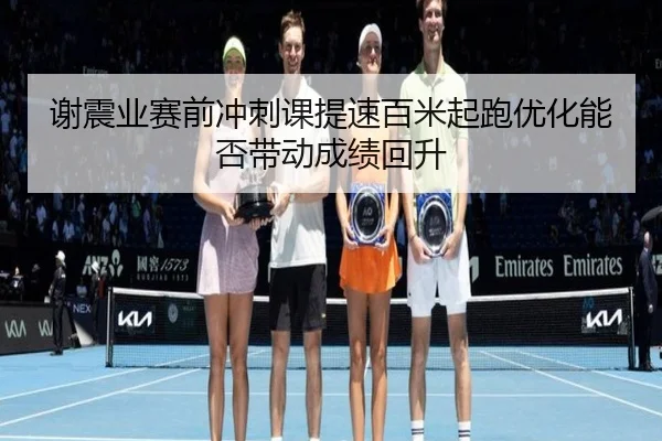 谢震业赛前冲刺课提速百米起跑优化能否带动成绩回升