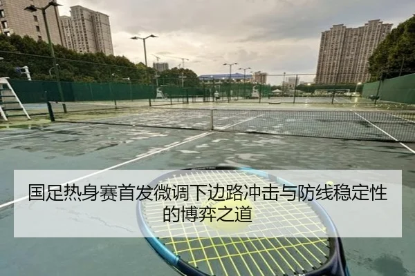 国足热身赛首发微调下边路冲击与防线稳定性的博弈之道