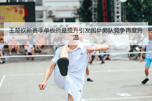 王楚钦新赛季单板质量提升引发国乒男队竞争再度升温