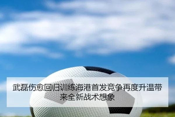 武磊伤愈回归训练海港首发竞争再度升温带来全新战术想象