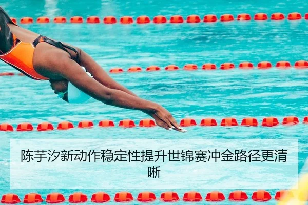 陈芋汐新动作稳定性提升世锦赛冲金路径更清晰